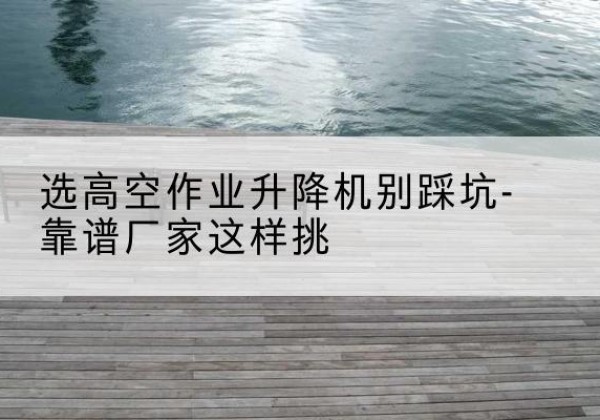 丛台剪叉式升降机厂家-选高空作业升降机别踩坑-靠谱厂家这样挑