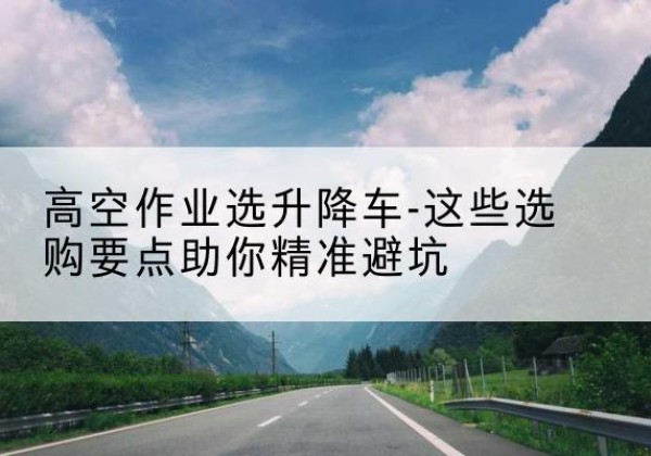丛台升降车厂家-高空作业选升降车-这些选购要点助你*避坑
