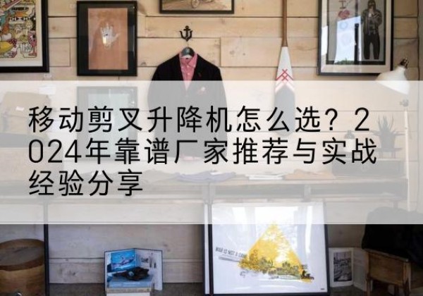 丛台升降平台厂家推荐-移动剪叉升降机怎么选？2024年靠谱厂家推荐与实战经验分享